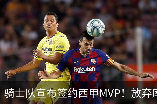 骑士队宣布签约西甲MVP！放弃库明加，仅愿提供底薪！